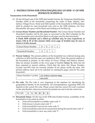 12
4. INSTRUCTIONS FOR UPDATING/FILLING UP SIDE ‘A’ OF NPR
BOOKLET/ SCHEDULE
Enumeration of the Household:
4.1 On the left hand side of the NPR data booklet format, the Temporary Identification
Number (TIN) of the household comprising the codes of State, District, Sub-
district, Village/Town, Ward and HLB number of the household in NPR database
shall be printed for each household who exist in the NPR database. For New
Households, this space will be blank and nothing is to be filled up.
4.2 Census House Number and Household Number: The Census House Number and
Household Number will be the same as canvassed in the HLO schedule for the
same household and it should be filled on all pages used for that household.
A blank NPR schedule and a filled up schedule may be seen respectively at
Annex VIII & IX of this manual while cover page of booklet may be seen at
Annex X of this manual.
4.3 Present Address: The present address of the household was collected during data
collection in 2010 and the same was updated in 2015. Verify the present address of
the household as printed. As the names of Town/ Village, Sub District, District,
State are already available on the cover page of booklet (Annex X), these has not
been repeated in present address. Check that the items like House Number,
Locality and PIN code are correctly printed. If not, please rectify the same. The
present address need not to be repeated on subsequent pages used for the same
household.
4.4 Pin code: The Pin code is very important in the database for identifying the
geographical identity of the household. All correspondences regarding NPR will
depend on the correct Pin code. Please ensure that the correct Pin code is printed
on the data Booklet, otherwise encircle the printed one and write the correct one.
4.5 Household Status: On the top of the NPR data booklet format, availability of the
household is to be noted as under:
 If the old household is available, enter code ’1’
 If the house is closed, enter code ‘2’
 If the household is moved out, enter code ‘3’
 If the household could not be enumerated during the period enter code ‘4’
 If the household is a new one, enter code ‘5’.
Census House Number 0 0 0 1
Household Number 0 0 1
House Number/ Locality 213, B Block, Pashchim Bagh,
New Delhi
Pin code 1 1 0 0 6 3
 