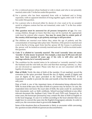 15
c) For a widowed person whose husband or wife is dead, and who is not presently
married,entercode'3'intheboxunderthisquestion.
d) For a person who has been separated from wife or husband and is living
separately with no apparent intention of living together again, enter code '4' in the
box under thisquestion.
e) For a person who is divorced either by decree of a law court or by an accepted
social or religious custom but has not remarried, enter code '5' in the box under
thisquestion.
f) This question must be answered for all persons irrespective of age. For very
young children, though we know that they may not be married, the appropriate
code must be entered after enquiry. You may be aware that in certain parts of
the country child marriage or pre-puberty marriage is still prevalent.
g) The children are married even before they attain the age of puberty and the
consummation of marriage takes place later. Therefore, if the person is married and
even if she/he is living apart from her/his spouse till the Gauna is performed,
the person will be treated as currently married and code '2' will be recorded under
thisquestion.
h) Code '2' is allotted to 'currently married'. The word 'currently' does not mean
'recently'. It only means 'at present'. For example, a man may be 80 years old and
may have been married 60 years ago; if his wife is still alive and the
marriagesubsists,heis'currentlymarried'.
i) The condition for the marital status to be reckoned as 'currently married' is that
the husband and the wife both are alive and that their marriage subsists, i.e., they
are not divorced or separated. Please note that we are not concerned with the
legalityofamarriage.
Q.5 Date of Birth: Verify the date of birth of the member. If not matched, record the
correction in the space provided. Record the day (2 digits), month (2 digits) and
year (4 digits) in the space provided in the format DD-MM-YYYY. If the
respondent is unable to provide the date and month of her/his birth, then record
only year.
Date of birth is one of the important items of information being collected in the
NPR. In most of the cases, the date of birth of a person may be known. In case, the
respondent does not know the exact date of birth, the same could be ascertained
from documents such as birth certificate, School Leaving Certificate or any other
relevant document like Aadhaar Card, Voter ID card, PAN card, Passport etc. In
some cases, the horoscope (Janampatry) may contain the date of birth in English or
in the local language. In case it is written according to the local calendar then you
might have to convert the same into the English (Gregorgian) calendar. In order to
assist you, the conversion sheet is givenintheAnnex III.
Some of the situations that an Enumerator is likely to encounter while canvassing
the questionondateofbirthofapersonarediscussed below:
 