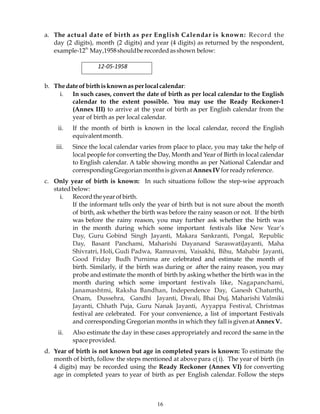 16
a. The actual date of birth as per English Calendar is known: Record the
day (2 digits), month (2 digits) and year (4 digits) as returned by the respondent,
example-12
th
May,1958shouldberecordedasshown below:
12-05-1958
b. Thedateofbirthisknownasperlocalcalendar:
i. In such cases, convert the date of birth as per local calendar to the English
calendar to the extent possible. You may use the Ready Reckoner-1
(Annex III) to arrive at the year of birth as per English calendar from the
year of birth as per local calendar.
ii. If the month of birth is known in the local calendar, record the English
equivalentmonth.
iii. Since the local calendar varies from place to place, you may take the help of
local people for converting the Day, Month and Year of Birth in local calendar
to English calendar. A table showing months as per National Calendar and
corresponding GregorianmonthsisgivenatAnnexIVforreadyreference.
c. Only year of birth is known: In such situations follow the step-wise approach
statedbelow:
i. Recordtheyearofbirth.
If the informant tells only the year of birth but is not sure about the month
of birth, ask whether the birth was before the rainy season or not. If the birth
was before the rainy reason, you may further ask whether the birth was
in the month during which some important festivals like New Year’s
Day, Guru Gobind Singh Jayanti, Makara Sankranti, Pongal, Republic
Day, Basant Panchami, Maharishi Dayanand SaraswatiJayanti, Maha
Shivratri, Holi, Gudi Padwa, Ramnavmi, Vaisakhi, Bihu, Mahabir Jayanti,
Good Friday Budh Purnima are celebrated and estimate the month of
birth. Similarly, if the birth was during or after the rainy reason, you may
probe and estimate the month of birth by asking whether the birth was in the
month during which some important festivals like, Nagapanchami,
Janamashtmi, Raksha Bandhan, Independence Day, Ganesh Chaturthi,
Onam, Dussehra, Gandhi Jayanti, Diwali, Bhai Duj, Maharishi Valmiki
Jayanti, Chhath Puja, Guru Nanak Jayanti, Ayyappa Festival, Christmas
festival are celebrated. For your convenience, a list of important Festivals
and corresponding Gregorian months in which they fallisgivenatAnnexV.
ii. Also estimate the day in these cases appropriately and record the same in the
spaceprovided.
d. Year of birth is not known but age in completed years is known: To estimate the
month of birth, follow the steps mentioned at above para c( i). The year of birth (in
4 digits) may be recorded using the Ready Reckoner (Annex VI) for converting
age in completed years to year of birth as per English calendar. Follow the steps
 
