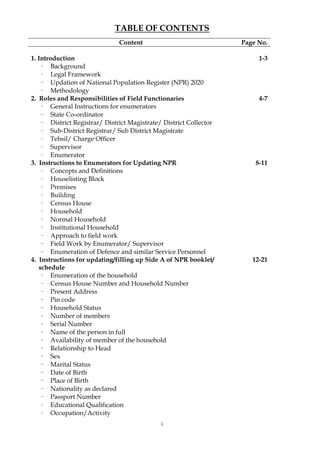i
TABLE OF CONTENTS
Content Page No.
1. Introduction 1-3
· Background
· Legal Framework
· Updation of National Population Register (NPR) 2020
· Methodology
2. Roles and Responsibilities of Field Functionaries 4-7
· General Instructions for enumerators
· State Co-ordinator
· District Registrar/ District Magistrate/ District Collector
· Sub-District Registrar/ Sub District Magistrate
· Tehsil/ Charge Officer
· Supervisor
· Enumerator
3. Instructions to Enumerators for Updating NPR 8-11
· Concepts and Definitions
· Houselisting Block
· Premises
· Building
· Census House
· Household
· Normal Household
· Institutional Household
· Approach to field work
· Field Work by Enumerator/ Supervisor
· Enumeration of Defence and similar Service Personnel
4. Instructions for updating/filling up Side A of NPR booklet/
schedule
12-21
· Enumeration of the household
· Census House Number and Household Number
· Present Address
· Pin code
· Household Status
· Number of members
· Serial Number
· Name of the person in full
· Availability of member of the household
· Relationship to Head
· Sex
· Marital Status
· Date of Birth
· Place of Birth
· Nationality as declared
· Passport Number
· Educational Qualification
· Occupation/Activity
 