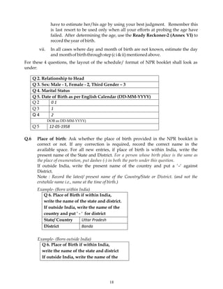 18
have to estimate her/his age by using your best judgment. Remember this
is last resort to be used only when all your efforts at probing the age have
failed. After determining the age, use the Ready Reckoner-2 (Annex VI) to
record the year ofbirth.
vii. In all cases where day and month of birth are not known, estimate the day
and monthofbirththroughstep(ci&ii)mentionedabove.
For these 4 questions, the layout of the schedule/ format of NPR booklet shall look as
under:
Q 2. Relationship to Head
Q 3. Sex: Male - 1, Female - 2, Third Gender – 3
Q 4. Marital Status
Q 5. Date of Birth as per English Calendar (DD-MM-YYYY)
Q 2 0 1
Q 3 1
Q 4 2
DOB as DD-MM-YYYY)
Q 5 12-05-1958
Q.6 Place of birth: Ask whether the place of birth provided in the NPR booklet is
correct or not. If any correction is required, record the correct name in the
available space. For all new entries, if place of birth is within India, write the
present name of the State and District. For a person whose birth place is the same as
the place of enumeration, put dashes (-) in both the parts under this question.
If outside India, write the present name of the country and put a ‘–‘ against
District.
Note : Record the latest/ present name of the Country/State or District. (and not the
erstwhile name i.e., name at the time of birth.)
Example- (Born within India)
Q 6. Place of Birth if within India,
write the name of the state and district.
If outside India, write the name of the
country and put ' - ' for district
State/ Country Uttar Pradesh
District Banda
Example- (Born outside India)
Q 6. Place of Birth if within India,
write the name of the state and district
If outside India, write the name of the
 