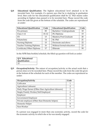 20
Q.8 Educational Qualification: The highest educational level attained is to be
recorded here. For example, if a person says that he is studying in graduation
level, then code for his educational qualification shall be 12. That means codes
according to highest class passed is to be recorded here. Please record the code
from the code list given at the bottom of the schedule. The codes are reproduced
as under:
Educational Qualification Code Educational Qualification Code
Pre-primary 00 Bachelor/ Undergraduate 18
Class 1-12 01-12 PG Diploma 19
ITI 13 Masters/Post Graduate 20
Polytechnic 14 M. Phil 21
Nursing Diploma 15 Doctorate and above 22
Teacher Training Diploma 16 Without formal education 23
Certificate/Other Diploma 17 Illiterate 99
In the NPR Data booklet/schedule, the filled up question will look as under:
Q 9. Educational
Qualification
12
Q.9 Occupation/Activity: The nature of occupation/activity or the actual work that a
person does is to be recorded here. Please record the code from the code list given
at the bottom of the schedule for each of the member. The codes are reproduced as
under:
Occupation/Activity Code
Cultivator 1
Agriculture Labourer 2
Daily Wage Earner (Other than Agriculture labourer) 3
Single/Family Worker/Self Employed 4
Employer 5
Government Employee 6
Private employee (Other than Domestic helper) 7
Domestic Helper 8
Non-Worker 9
If a person was engaged in more than one economic activity, record the code for
the economic activity in which she or he was mostly engaged.
 