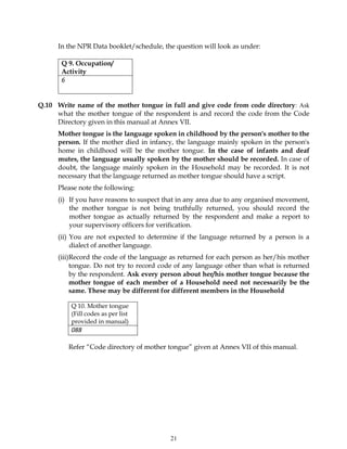 21
In the NPR Data booklet/schedule, the question will look as under:
Q 9. Occupation/
Activity
6
Q.10 Write name of the mother tongue in full and give code from code directory: Ask
what the mother tongue of the respondent is and record the code from the Code
Directory given in this manual at Annex VII.
Mother tongue is the language spoken in childhood by the person's mother to the
person. If the mother died in infancy, the language mainly spoken in the person's
home in childhood will be the mother tongue. In the case of infants and deaf
mutes, the language usually spoken by the mother should be recorded. In case of
doubt, the language mainly spoken in the Household may be recorded. It is not
necessary that the language returned as mother tongue should have a script.
Please note the following:
(i) If you have reasons to suspect that in any area due to any organised movement,
the mother tongue is not being truthfully returned, you should record the
mother tongue as actually returned by the respondent and make a report to
your supervisory officers for verification.
(ii) You are not expected to determine if the language returned by a person is a
dialect of another language.
(iii)Record the code of the language as returned for each person as her/his mother
tongue. Do not try to record code of any language other than what is returned
by the respondent. Ask every person about her/his mother tongue because the
mother tongue of each member of a Household need not necessarily be the
same. These may be different for different members in the Household
Q 10. Mother tongue
(Fill codes as per list
provided in manual)
088
Refer “Code directory of mother tongue” given at Annex VII of this manual.
 