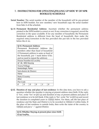 22
5. INSTRUCTIONS FOR UPDATING/FILLING UP SIDE ‘B’ OF NPR
BOOKLET/ SCHEDULE
Serial Number: The serial number of the member of the household will be pre-printed
here in NPR booklet. For new member/ new household copy the serial number
from Side A of the schedule.
Q. 11. Permanent Residential Address: Ascertain whether the permanent address
printed in the NPR booklet is correct or not. If any correction is required, record the
correction in the space available. If for any member of household, the Permanent
Residential address is different from the head of household, then make the
required entry/correction in the box provided else put tick in the box provided
below the sl. no.
Q 11. Permanent Address
Permanent Residential Address (for
members other than head of household
if Permanent address is same as head of
the household, put √ mark below S.No.
and no need to repeat the address)
House Number & Locality
A/ 36, MIG Housing
Town/Village
Kankarbagh, Patna
Sub-district & District
Patna
State/Country
Bihar
Pin Code
8 0 0 0 2 0
Q 12. Duration of stay and place of last residence: In this data item, you have to ask a
question whether the member is staying at present address since birth. If the reply
is ‘Yes’, write ‘Yes’ in Q12 (a) and duration of stay at present address and place of
last residence is to be left blank. If the reply is ‘No’, write ‘No’ in Q12 (a) and record
the duration in completed years in 12(b)(i) below. For them, ask the last place of
residence and the State and District is to be recorded in 12(b)(ii) if within India. If
the place of last residence is outside India, then write the name of the country in
12(b)(ii) and put a ‘ –‘ against District.
Q 12. Whether Staying at present place since birth
12 (a) Yes/No,
 