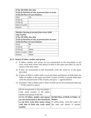 23
if No, fill 12(b), else skip
12 (b) (i) Duration of stay at present place in years
12 (b) (ii) Place of Last residence
12(a) Yes
12 (b) (i) -
12 (b) (ii) -
State/Country -
District -
Whether Staying at present place since birth
12(a) Yes/No,
if No, fill 12(b), else skip
12 (b) (i) Duration of stay at present place in years
12 (b) (ii) Place of Last residence
12 (a) No
12 (b) (i) 5
12 (b) (ii) Patna
State/Country Bihar
District Patna
Q. 13 Details of father, mother and spouse
i) If father, mother and spouse are not enumerated in this household or not
alive, write their names and date(s) of birth in the space provided. In case of
spouse write only name.
ii) If they are enumerated in this household, write the serial no. in the space
provided.
iii) If place of birth is within India record the State and District of birth place for
father & mother in the space provided. If place of birth is outside India then
write the present name of the country and put a ‘–‘ against District.
iv) If parents’ Date of Birth and/or Place of birth can not be ascertained, then put
‘-‘ in the respective spaces.
Q13.If enumerated in this household ,
write serial number of the father,
mother and spouse in the box
Q.13(i) If father, mother and spouse
are not enumerated in this household
or not alive, write their names along
with date of birth else write serial
number
Q.13(ii) Place of Birth of Father &
Mother
If within India, write the name of
the state and district if outside
 