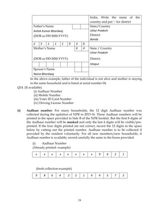24
India, Write the name of the
country and put '-' for district
Father’s Name State/Country
Uttar Pradesh
District
Banda
Ashok Kumar Bhardwaj
(DOB as DD-MM-YYYY)
2 5 1 1 1 9 3 0
Mother’s Name 0 4 State / Country
Uttar Pradesh
(DOB as DD-MM-YYYY) District
Sitapur
Spouse’s Name
Naina Bhardwaj
In the above example, father of the individual is not alive and mother is staying
in the same household and is listed at serial number 04.
Q14. (If available)
(i) Aadhaar Number
(ii) Mobile Number
(iii) Voter ID Card Number
(iv) Driving License Number
(i) Aadhaar number: For many households, the 12 digit Aadhaar number was
collected during the updation of NPR in 2015-16. Those Aadhaar numbers will be
printed in the space provided in Side B of the NPR booklet. But the first 8 digits of
the Aadhaar number will be masked and only the last 4 digits will be visible/pre-
printed. If the four digits printed are not correct, record the 12 digits in the space
below by cutting out the printed number. Aadhaar number is to be collected if
provided by the resident voluntarily. For all new members/new households, if
Aadhaar number is available, record carefully the same in the boxes provided.
(i) Aadhaar Number
(Already printed- example)
x x x x x x x x 9 6 2 1
(fresh collection-example)
9 8 6 4 2 2 1 4 4 5 7 2
 