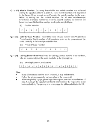 25
Q. 14 (ii) Mobile Number: For many households, the mobile number was collected
during the updation of NPR in 2015-16. Those mobile numbers will be printed
in the boxes. If not correct, record/update the mobile number in the space
below by cutting out the printed number. For all new members/new
households, if mobile number is available, record carefully the same in the
boxes provided. No landline number needs to be recorded here.
(ii) Mobile Number
7 8 6 2 1 4 5 2 1 2
Q.14 (iii) Voter ID Card Number : Record the Voter ID card number or EPIC (Election
Photo Identity Card) number of all residents, who are in possession of the
same, carefully in the space provided for this.
(iii) Voter ID Card Number
X P D 6 2 7 8 2 1 2
Q.14 (iv) Driving License Number: Record the Driving License number of all residents,
who are in possession of the same, carefully in the boxes given.
(iv) Driving License Card Number
D L 0 4 2 4 5 8 6 7 6 4 0 0 2
Note :
 If any of the above number is not available, it may be left blank.
 Follow the above process for each member of the household.
 After completing a page, please sign in the space provided at the bottom of
side A. Also get the signature or thumb impression of the respondent at the
bottom of side A. The process is to be repeated for all households in the EB.
 