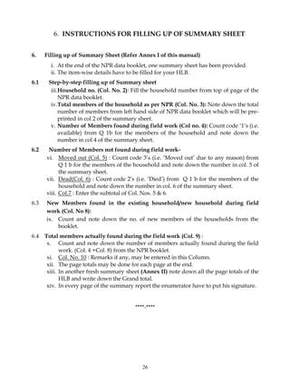 26
6. INSTRUCTIONS FOR FILLING UP OF SUMMARY SHEET
6. Filling up of Summary Sheet (Refer Annex I of this manual)
i. At the end of the NPR data booklet, one summary sheet has been provided.
ii. The item-wise details have to be filled for your HLB.
6.1 Step-by-step filling up of Summary sheet
iii.Household no. (Col. No. 2): Fill the household number from top of page of the
NPR data booklet.
iv.Total members of the household as per NPR (Col. No. 3): Note down the total
number of members from left hand side of NPR data booklet which will be pre-
printed in col 2 of the summary sheet.
v. Number of Members found during field work (Col no. 4): Count code ‘1’s (i.e.
available) from Q 1b for the members of the household and note down the
number in col 4 of the summary sheet.
6.2 Number of Members not found during field work-
vi. Moved out (Col. 5) : Count code 3’s (i.e. ‘Moved out’ due to any reason) from
Q 1 b for the members of the household and note down the number in col. 5 of
the summary sheet.
vii. Dead(Col. 6) : Count code 2’s (i.e. ‘Died’) from Q 1 b for the members of the
household and note down the number in col. 6 of the summary sheet.
viii. Col.7 : Enter the subtotal of Col. Nos. 5 & 6.
6.3 New Members found in the existing household/new household during field
work (Col. No 8):
ix. Count and note down the no. of new members of the households from the
booklet.
6.4 Total members actually found during the field work (Col. 9) :
x. Count and note down the number of members actually found during the field
work. (Col. 4 +Col. 8) from the NPR booklet.
xi. Col. No. 10 : Remarks if any, may be entered in this Column.
xii. The page totals may be done for each page at the end.
xiii. In another fresh summary sheet (Annex II) note down all the page totals of the
HLB and write down the Grand total.
xiv. In every page of the summary report the enumerator have to put his signature.
****-****
 