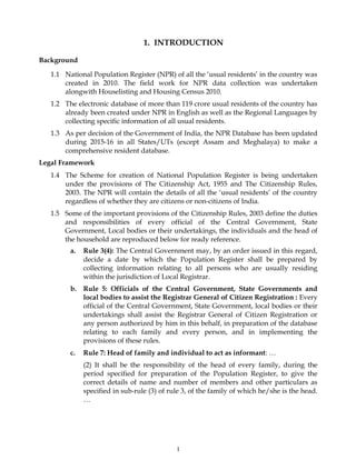 1
1. INTRODUCTION
Background
1.1 National Population Register (NPR) of all the ‘usual residents’ in the country was
created in 2010. The field work for NPR data collection was undertaken
alongwith Houselisting and Housing Census 2010.
1.2 The electronic database of more than 119 crore usual residents of the country has
already been created under NPR in English as well as the Regional Languages by
collecting specific information of all usual residents.
1.3 As per decision of the Government of India, the NPR Database has been updated
during 2015-16 in all States/UTs (except Assam and Meghalaya) to make a
comprehensive resident database.
Legal Framework
1.4 The Scheme for creation of National Population Register is being undertaken
under the provisions of The Citizenship Act, 1955 and The Citizenship Rules,
2003. The NPR will contain the details of all the ‘usual residents’ of the country
regardless of whether they are citizens or non-citizens of India.
1.5 Some of the important provisions of the Citizenship Rules, 2003 define the duties
and responsibilities of every official of the Central Government, State
Government, Local bodies or their undertakings, the individuals and the head of
the household are reproduced below for ready reference.
a. Rule 3(4): The Central Government may, by an order issued in this regard,
decide a date by which the Population Register shall be prepared by
collecting information relating to all persons who are usually residing
within the jurisdiction of Local Registrar.
b. Rule 5: Officials of the Central Government, State Governments and
local bodies to assist the Registrar General of Citizen Registration : Every
official of the Central Government, State Government, local bodies or their
undertakings shall assist the Registrar General of Citizen Registration or
any person authorized by him in this behalf, in preparation of the database
relating to each family and every person, and in implementing the
provisions of these rules.
c. Rule 7: Head of family and individual to act as informant: …
(2) It shall be the responsibility of the head of every family, during the
period specified for preparation of the Population Register, to give the
correct details of name and number of members and other particulars as
specified in sub-rule (3) of rule 3, of the family of which he/she is the head.
…
 