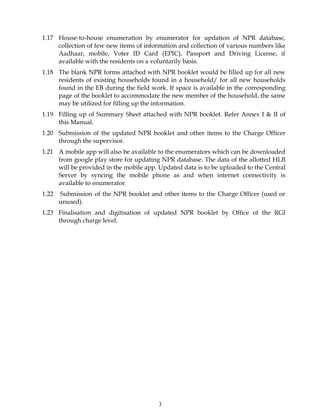 3
1.17 House-to-house enumeration by enumerator for updation of NPR database,
collection of few new items of information and collection of various numbers like
Aadhaar, mobile, Voter ID Card (EPIC), Passport and Driving License, if
available with the residents on a voluntarily basis.
1.18 The blank NPR forms attached with NPR booklet would be filled up for all new
residents of existing households found in a household/ for all new households
found in the EB during the field work. If space is available in the corresponding
page of the booklet to accommodate the new member of the household, the same
may be utilized for filling up the information.
1.19 Filling up of Summary Sheet attached with NPR booklet. Refer Annex I & II of
this Manual.
1.20 Submission of the updated NPR booklet and other items to the Charge Officer
through the supervisor.
1.21 A mobile app will also be available to the enumerators which can be downloaded
from google play store for updating NPR database. The data of the allotted HLB
will be provided in the mobile app. Updated data is to be uploaded to the Central
Server by syncing the mobile phone as and when internet connectivity is
available to enumerator.
1.22 Submission of the NPR booklet and other items to the Charge Officer (used or
unused).
1.23 Finalisation and digitisation of updated NPR booklet by Office of the RGI
through charge level.
 