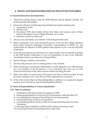 4
2. ROLES AND RESPONSIBILITIES OF FIELD FUNCTIONARIES
2.1 General Instructions for Enumerators
1. Attend the training classes, study the NPR Schedule and the Manual carefully and
understand them thoroughly.
2. Ensure the collection of following material before leaving the training centre :
i. Appointment Letter
ii. Identity Card
iii. Pre-printed NPR data booklet (Check that Name and location code of State,
District, Sub-district, Town/Village/Ward etc. are correct)
iv. Stationary articles for field work
3. Always carry and display your Identity Card during the field work.
4. Before starting the work, meet prominent persons of the area like village headman,
Gaon burah, Sarpanch, Municipal Councillors, representatives of RWAs etc. and
explain them the objective of NPR updation and purpose of your visit and seek their
cooperation.
5. Visit each household to get information for each member of the household as printed
in the NPR booklet. Remember to cover all Households. In case of any difficulty,
immediately inform your Supervisor/Charge Officer.
6. Special Charges would be covered later.
7. Use blue ball-point pen only for making entries in the schedule.
8. While modifying/correcting the NPR booklet or while filling the new NPR schedule
for a new member of the household or a new household, take extra care to write
Letters and Numerals in the centre of boxes without touching the sides.
9. Make extra efforts to record name of the person and date of birth accurately. If need
be, ask for Aadhaar Card, Voter ID card of the respondent for a reference.
10. If the work of more than one Houselisting Block is allotted, it is required to prepare
separate sets of records for each Houselisting Block allotted.
2.2 Roles & Responsibilities of Various Stakeholders
2.2.1 State Co-ordinator
i. Notification in the State Gazette for updation of NPR
ii. Ensuring appointment of various level of functionaries within the State/UT
iii. Co-ordinating the training of State/District level of functionaries
iv. Exercising financial control over expenditure
v. Coordinating publicity efforts at State level along with Directorate of Census
Operations
vi. Ensuring timely completion of field work by taking all necessary steps
vii.Overall supervision & monitoring and any other issue
 
