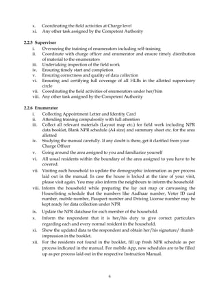 6
x. Coordinating the field activities at Charge level
xi. Any other task assigned by the Competent Authority
2.2.5 Supervisor
i. Overseeing the training of enumerators including self-training
ii. Coordinate with charge officer and enumerator and ensure timely distribution
of material to the enumerators
iii. Undertaking inspection of the field work
iv. Ensuring timely start and completion
v. Ensuring correctness and quality of data collection
vi. Ensuring and certifying full coverage of all HLBs in the allotted supervisory
circle
vii. Coordinating the field activities of enumerators under her/him
viii. Any other task assigned by the Competent Authority
2.2.6 Enumerator
i. Collecting Appointment Letter and Identity Card
ii. Attending training compulsorily with full attention
iii. Collect all relevant materials (Layout map etc.) for field work including NPR
data booklet, Blank NPR schedule (A4 size) and summary sheet etc. for the area
allotted
iv. Studying the manual carefully. If any doubt is there, get it clarified from your
Charge Officer
v. Going around the area assigned to you and familiarize yourself
vi. All usual residents within the boundary of the area assigned to you have to be
covered.
vii. Visiting each household to update the demographic information as per process
laid out in the manual. In case the house is locked at the time of your visit,
please visit again. You may also inform the neighbours to inform the household
viii. Inform the household while preparing the lay out map or canvassing the
Houselisting schedule that the numbers like Aadhaar number, Voter ID card
number, mobile number, Passport number and Driving License number may be
kept ready for data collection under NPR
ix. Update the NPR database for each member of the household.
x. Inform the respondent that it is her/his duty to give correct particulars
regarding each and every normal resident in the household.
xi. Show the updated data to the respondent and obtain her/his signature/ thumb
impression in the booklet.
xii. For the residents not found in the booklet, fill up fresh NPR schedule as per
process indicated in the manual. For mobile App, new schedules are to be filled
up as per process laid out in the respective Instruction Manual.
 