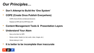 Our Principles…
 Don’t Attempt to Build the ‘One System’
 COPE (Create Once Publish Everywhere)
- COPE drives all other architectural decisions
- Realized at NPR with the NPR News API
 Content Management Tools & Presentation Layers
 Understand Your Atom
- Story is the Atom for NPR
- Stories contain ‘Assets’ (ie. text, audio, video, images, etc.)
- Stories belong to ‘Lists’
 It is better to be incomplete than inaccurate
 