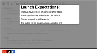 NPR’s Target Audiences for the API
 Ourselves
- Supports the entire infrastructure of our new site
- Improvements to CMS to enable custom feeds by Editorial and Design
 Stations
- Enables us to serve content to our member stations more easily
- Enables our stations to serve their communities better
 Partners
- Creates new opportunities because - easy to implement with very little integration cost
- Makes existing opportunities easier to maintain and grow
 Public
- Engages the community – part of NPR’s Public Service Mission
- Lots of great widgets, tools, sites built using the API
Launch Expectations:
Improve development efficiencies for NPR.org
Some sophisticated stations will use the API
Partner integration will be easier
The public will do amazing things with the API
 