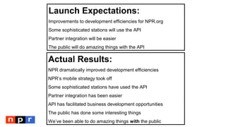 Launch Expectations:
Improvements to development efficiencies for NPR.org
Some sophisticated stations will use the API
Partner integration will be easier
The public will do amazing things with the API
Actual Results:
NPR dramatically improved development efficiencies
NPR’s mobile strategy took off
Some sophisticated stations have used the API
Partner integration has been easier
API has facilitated business development opportunities
The public has done some interesting things
We’ve been able to do amazing things with the public
 