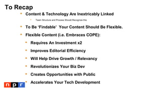To Recap
 Content & Technology Are Inextricably Linked
 Team Structure and Process Should Recognize this
 To Be ‘Findable’ Your Content Should Be Flexible.
 Flexible Content (i.e. Embraces COPE):
 Requires An Investment x2
 Improves Editorial Efficiency
 Will Help Drive Growth / Relevancy
 Revolutionizes Your Biz Dev
 Creates Opportunities with Public
 Accelerates Your Tech Development
 