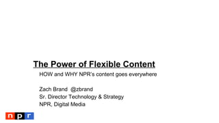 The Power of Flexible Content
HOW and WHY NPR’s content goes everywhere
Zach Brand @zbrand
Sr. Director Technology & Strategy
NPR, Digital Media
 