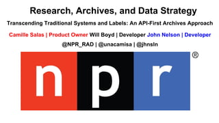 Transcending Traditional Systems and Labels: An API-First Archives Approach
Camille Salas | Product Owner Will Boyd | Developer John Nelson | Developer
@NPR_RAD | @unacamisa | @jhnsln
Research, Archives, and Data Strategy
 