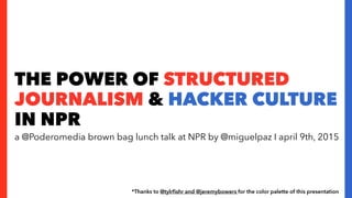 THE POWER OF STRUCTURED
JOURNALISM & HACKER CULTURE
IN NPR
a @Poderomedia brown bag lunch talk at NPR by @miguelpaz I april 9th, 2015
*Thanks to @tylrﬁshr and @jeremybowers for the color palette of this presentation
 