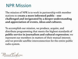 NPR MissionThe mission of NPR is to work in partnership with member stations to create a more informed public - one challenged and invigorated by a deeper understanding and appreciation of events, ideas and cultures. To accomplish our mission, we produce, acquire, and distribute programming that meets the highest standards of public service in journalism and cultural expression; we represent our members in matters of their mutual interest; and we provide satellite interconnection for the entire public radio system. 