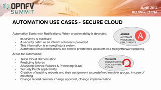 AUTOMATION USE CASES - SECURE CLOUD
Automation Starts with Notifications. When a vulnerability is detected:
• Its severity is assessed
• A security patch or an interim solution is provided
• This information is entered into a system
• Automated email notifications are sent to predefined accounts in a straightforward process
Areas for automation:
• Telco Cloud Orchestration
• Predicting failures
• Analysing Service Failures & Protecting SLAs
• Security Patch applicability
• Creation of tracking records and their assignment to predefined resolver groups, in-case of
matching
• Change record creation, change approval, change implementation
ANSIBLE
AUTOMATE
PROCESSES &
DEPLOYMENTS
ManageIQ
DELIVER SERVICES
ACROSS HYBRID
CLOUD
 