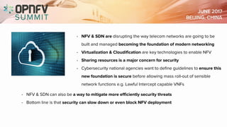 - NFV & SDN are disrupting the way telecom networks are going to be
built and managed becoming the foundation of modern networking
- Virtualization & Cloudification are key technologies to enable NFV
- Sharing resources is a major concern for security
- Cybersecurity national agencies want to define guidelines to ensure this
new foundation is secure before allowing mass roll-out of sensible
network functions e.g. Lawful Intercept capable VNFs
- NFV & SDN can also be a way to mitigate more efficiently security threats
- Bottom line is that security can slow down or even block NFV deployment
 