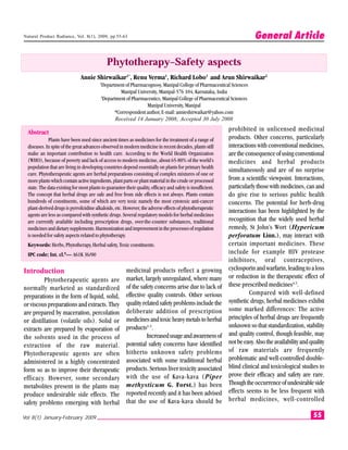 Natural Product Radiance, Vol. 8(1), 2009, pp.55-63                                                                       General Article

                                              Phytotherapy–Safety aspects
                               Annie Shirwaikar1*, Renu Verma1, Richard Lobo1 and Arun Shirwaikar2
                                          1
                                           Department of Pharmacognosy, Manipal College of Pharmaceutical Sciences
                                                     Manipal University, Manipal-576 104, Karnataka, India
                                           2
                                             Department of Pharmaceutics, Manipal College of Pharmaceutical Sciences
                                                                 Manipal University, Manipal
                                                  *Correspondent author, E-mail: annieshirwaikar@yahoo.com
                                                   Received 14 January 2008; Accepted 30 July 2008

  Abstract                                                                                                    prohibited in unlicensed medicinal
             Plants have been used since ancient times as medicines for the treatment of a range of           products. Other concerns, particularly
  diseases. In spite of the great advances observed in modern medicine in recent decades, plants still        interactions with conventional medicines,
  make an important contribution to health care. According to the World Health Organization                   are the consequence of using conventional
  (WHO), because of poverty and lack of access to modern medicine, about 65-80% of the world’s                medicines and herbal products
  population that are living in developing countries depend essentially on plants for primary health
                                                                                                              simultaneously and are of no surprise
  care. Phytotherapeutic agents are herbal preparations consisting of complex mixtures of one or
  more plants which contain active ingredients, plant parts or plant material in the crude or processed       from a scientific viewpoint. Interactions,
  state. The data existing for most plants to guarantee their quality, efficacy and safety is insufficient.   particularly those with medicines, can and
  The concept that herbal drugs are safe and free from side effects is not always. Plants contain             do give rise to serious public health
  hundreds of constituents, some of which are very toxic namely the most cytotoxic anti-cancer                concerns. The potential for herb-drug
  plant-derived drugs is pyrrolizidine alkaloids, etc. However, the adverse effects of phytotherapeutic
                                                                                                              interactions has been highlighted by the
  agents are less as compared with synthetic drugs. Several regulatory models for herbal medicines
  are currently available including prescription drugs, over-the-counter substances, traditional              recognition that the widely used herbal
  medicines and dietary supplements. Harmonization and improvement in the processes of regulation             remedy, St John’s Wort (Hypericum
  is needed for safety aspects related to phytotherapy.                                                       perforatum Linn.), may interact with
  Keywords: Herbs, Phytotherapy, Herbal safety, Toxic constituents.                                           certain important medicines. These
  IPC code; Int. cl.8— A61K 36/00                                                                             include for example HIV protease
                                                                                                              inhibitors, oral contraceptives,
Introduction                                             medicinal products reflect a growing                 cyclosporin and warfarin, leading to a loss
                                                         market, largely unregulated, where many              or reduction in the therapeutic effect of
         Phytotherapeutic agents are
                                                         of the safety concerns arise due to lack of          these prescribed medicines4,5.
normally marketed as standardized
                                                         effective quality controls. Other serious                     Compared with well-defined
preparations in the form of liquid, solid,
                                                         quality related safety problems include the          synthetic drugs, herbal medicines exhibit
or viscous preparations and extracts. They
                                                         deliberate addition of prescription                  some marked differences: The active
are prepared by maceration, percolation
                                                         medicines and toxic heavy metals to herbal           principles of herbal drugs are frequently
or distillation (volatile oils). Solid or
                                                         products1-3.                                         unknown so that standardization, stability
extracts are prepared by evaporation of
                                                                   Increased usage and awareness of           and quality control, though feasible, may
the solvents used in the process of
                                                         potential safety concerns have identified            not be easy. Also the availability and quality
extraction of the raw material.
                                                         hitherto unknown safety problems                     of raw materials are frequently
Phytotherapeutic agents are often
                                                         associated with some traditional herbal              problematic and well-controlled double-
administered in a highly concentrated
                                                         products. Serious liver toxicity associated          blind clinical and toxicological studies to
form so as to improve their therapeutic
                                                         with the use of Kava-kava (Piper                     prove their efficacy and safety are rare.
efficacy. However, some secondary
                                                         methysticum G. Forst.) has been                      Though the occurrence of undesirable side
metabolites present in the plants may
                                                         reported recently and it has been advised            effects seems to be less frequent with
produce undesirable side effects. The
                                                         that the use of Kava-kava should be                  herbal medicines, well-controlled
safety problems emerging with herbal

Vol 8(1) January-February 2009                                                                                                                        55
 