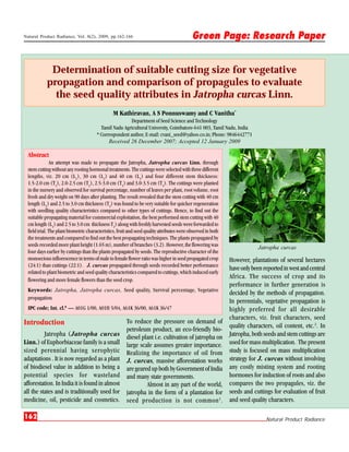 Natural Product Radiance, Vol. 8(2), 2009, pp.162-166                                      Green Page: Research Paper


            Determination of suitable cutting size for vegetative
           propagation and comparison of propagules to evaluate
             the seed quality attributes in Jatropha curcas Linn.
                                               M Kathiravan, A S Ponnuswamy and C Vanitha*
                                                        Department of Seed Science and Technology
                                         Tamil Nadu Agricultural University, Coimbatore-641 003, Tamil Nadu, India
                                       * Correspondent author, E-mail: cvani_seed@yahoo.co.in; Phone: 9846442771
                                             Received 26 December 2007; Accepted 12 January 2009

 Abstract
              An attempt was made to propagate the Jatropha, Jatropha curcas Linn. through
 stem cutting without any rooting hormonal treatments. The cuttings were selected with three different
 lengths, viz. 20 cm (L1), 30 cm (L2) and 40 cm (L 3) and four different stem thickness:
 1.5-2.0 cm (T1), 2.0-2.5 cm (T2), 2.5-3.0 cm (T3) and 3.0-3.5 cm (T4). The cuttings were planted
 in the nursery and observed for survival percentage, number of leaves per plant, root volume, root
 fresh and dry weight on 90 days after planting. The result revealed that the stem cutting with 40 cm
 length (L3) and 2.5 to 3.0 cm thickness (T3) was found to be very suitable for quicker regeneration
 with seedling quality characteristics compared to other types of cuttings. Hence, to find out the
 suitable propagating material for commercial exploitation, the best performed stem cutting with 40
 cm length (L3) and 2.5 to 3.0 cm thickness T3) along with freshly harvested seeds were forwarded to
 field trial. The plant biometric characteristics, fruit and seed quality attributes were observed in both
 the treatments and compared to find out the best propagating techniques. The plants propagated by
 seeds recorded more plant height (1.65 m), number of branches (3.2). However, the flowering was                         Jatropha curcas
 four days earlier by cuttings than the plants propagated by seeds. The reproductive character of the
 monoecious inflorescence in terms of male to female flower ratio was higher in seed propagated crop         However, plantations of several hectares
 (24:1) than cuttings (22:1). J. curcas propagated through seeds recorded better performance
                                                                                                             have only been reported in west and central
 related to plant biometric and seed quality characteristics compared to cuttings, which induced early
 flowering and more female flowers than the seed crop.
                                                                                                             Africa. The success of crop and its
                                                                                                             performance in further generation is
 Keywords: Jatropha, Jatropha curcas, Seed quality, Survival percentage, Vegetative
                                                                                                             decided by the methods of propagation.
 propagation.
                                                                                                             In perennials, vegetative propagation is
 IPC code; Int. cl.8 — A01G 1/00, A01H 5/04, A61K 36/00, A61K 36/47                                          highly preferred for all desirable
                                                                                                             characters, viz. fruit characters, seed
Introduction                                           To reduce the pressure on demand of
                                                                                                             quality characters, oil content, etc.2. In
                                                       petroleum product, an eco-friendly bio-
          Jatropha (Jatropha curcas                    diesel plant i.e. cultivation of jatropha on          Jatropha, both seeds and stem cuttings are
Linn.) of Euphorbiaceae family is a small              large scale assumes greater importance.               used for mass multiplication. The present
sized perennial having xerophytic                      Realizing the importance of oil from                  study is focused on mass multiplication
adaptations . It is now regarded as a plant            J. curcas, massive afforestation works                strategy for J. curcas without involving
of biodiesel value in addition to being a              are geared up both by Government of India             any costly misting system and rooting
potential species for wasteland                        and many state governments.                           hormones for induction of roots and also
afforestation. In India it is found in almost                   Almost in any part of the world,             compares the two propagules, viz. the
all the states and is traditionally used for           jatropha in the form of a plantation for              seeds and cuttings for evaluation of fruit
medicine, oil, pesticide and cosmetics.                seed production is not common 1 .                     and seed quality characters.

162                                                                                                                          Natural Product Radiance
 
