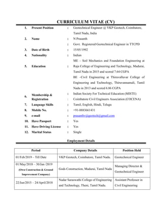 CURRICULUM VITAE (CV)
1. Present Position : Geotechnical Engineer @ VKP Geotech, Coimbatore,
Tamil Nadu, India
2. Name : N Prasanth
: Govt. Registered Geotechnical Engineer in TTCPD
3. Date of Birth : 15/05/1992
4. Nationality : Indian
5. Education :
ME – Soil Mechanics and Foundation Engineering at
Raja College of Engineering and Technology, Madurai,
Tamil Nadu in 2015 and scored 7.64 CGPA
BE –Civil Engineering at Thiruvalluvar College of
Engineering and Technology, Thiruvannamali, Tamil
Nadu in 2013 and scored 6.86 CGPA
6. Membership &
Registration
: Indian Society For Technical Education (MISTE)
: Coimbatore Civil Engineers Association (COCENA)
7. Language Skills : Tamil, English, Hindi, Telugu
8. Mobile No. : +91-8883661431
9. e-mail : prasanthvijigeotech@gmail.com
10. Have Passport : Yes
11. Have Driving License : Yes
12. Marital Status : Single
Employment Details
Period Company Details Position Held
01/Feb/2019 – Till Date VKP Geotech, Coimbatore, Tamil Nadu. Geotechnical Engineer
01/May/2018 – 30/Jan /2019
Gods Construction, Madurai, Tamil Nadu
Managing Director &
Geotechnical Engineer
(Own Construction & Ground
Improvement Company)
22/Jun/2015 – 24/April/2018
Nadar Saraswathi College of Engineering
and Technology, Theni, Tamil Nadu.
Assistant Professor in
Civil Engineering
 