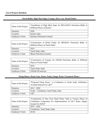 List of Projects Handled:
Petrol Bulks, High Mast Signs, Canopy, Drive way, Retail Outlet:
Name of the Project:
“Installation of High Mast Signs for RELIANCE Petroleum Bulks at
Different Places of Kerala”
Duration: 2020
Location: Kerala, India
Employer/ Client: Reliance Petroleum Limited
Name of the Project:
“Construction of Retail Outlet for BHARAT Petroleum Bulks at
Different Places of Tamil Nadu”
Duration: 2019
Location: Tamil Nadu, India
Employer/ Client: Bharat Petroleum Limited
Name of the Project:
“Construction of Canopy for ESSAR Petroleum Bulks at Different
Places of Tamil Nadu”
Duration: 2019
Location: Tamil Nadu, India
Employer/ Client: ESSAR Oil and Gas
Pump House, Water Line, Water Tanks, Sump, Water Treatment Plants :
Name of the Project:
“Proposed Pump House at Coimbatore to Erode under Athikadavu
Avinashi Scheme For L&T”
Duration: 2019 – 2020
Location: Erode – Coimbatore, Tamil Nadu, India
Employer/ Client: L&T
Name of the Project:
“Construction of New Over Head Water Tank in Various Places of
Coimbatore Corporation for Implementation of 24x7 Water Supply
System For SUEZ”
Duration: 2019 – 2020
Location: Coimbatore, Tamil Nadu, India
Employer/ Client: SUEZ
 