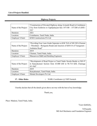 List of Projects Handled:
Highway Projects:
Name of the Project:
“Construction of Elevated Highway along Avinashi Road in Coimbatore
City from Goldwins to Upplipalayam Km 147/100 - 157/200 of (SHU-
52)”
Duration: 2021
Location: Coimbatore, Tamil Nadu, India.
Employer/ Client: KNR Constructions Pvt Ltd
Name of the Project:
“Providing Four Lane Grade Seperator at KM 76/8 of NH 205 (Chennai
- Thiruthani - Renigunta Road) and Junction of KM 6/4 of Vanagaram -
Ambattur Road”
Duration: 2019
Location: Chennai, Tamil Nadu, India.
Employer/ Client: Mansarovar R&B and Building Engineers
Name of the Project:
“Development of Road Project at Tamil Nadu/ Kerala Border at NH 47
in Kanyakumari Section from 43.000 kM to 96.714 KM, Chainage
45+560”
Duration: 2019
Location: Kanyakumari, Tamil Nadu, India.
Employer/ Client: Shinde Developers Pvt Ltd
17. Other Roles : NABL Coordinator @ VKP Geotech
I hereby declare that all the details given above are true with the best of my knowledge.
Thank you,
Place: Madurai, Tamil Nadu, India.
Yours faithfully,
N.Prasanth,
ME-Soil Mechanics and Foundation Engineer
 