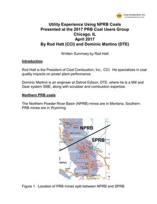 Utility Experience Using NPRB Coals
Presented at the 2017 PRB Coal Users Group
Chicago, IL
April 2017
By Rod Hatt (CCI) and Dominic Martino (DTE)
Written Summary by Rod Hatt
Introduction
Rod Hatt is the President of Coal Combustion, Inc., CCI. He specializes in coal
quality impacts on power plant performance.
Dominic Martino is an engineer at Detroit Edison, DTE, where he is a Mill and
Gear system SME, along with scrubber and combustion expertise.
Northern PRB coals
The Northern Powder River Basin (NPRB) mines are in Montana, Southern
PRB mines are in Wyoming.
Figure 1. Location of PRB mines split between NPRB and SPRB
 