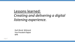 Lessons learned:
Creating and delivering a digital
listening experience.
Zach Brand @zbrand
Vice President Digital
NPR
 