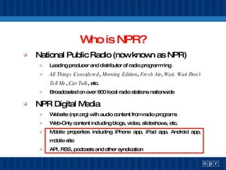 Who is NPR? National Public Radio (now known as NPR) Leading producer and distributor of radio programming All Things Considered ,  Morning Edition ,  Fresh Air ,  Wait, Wait Don’t Tell Me ,  Car Talk , etc. Broadcasted on over 800 local radio stations nationwide NPR Digital Media Website (npr.org) with audio content from radio programs Web-Only content including blogs, video, slideshows, etc. Mobile properties including iPhone app, iPad app, Android app, mobile site API, RSS, podcasts and other syndication 