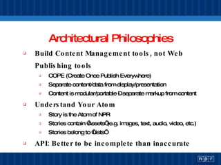 Architectural Philosophies Build Content Management tools, not Web Publishing tools  COPE (Create Once Publish Everywhere) Separate content/data from display/presentation Content is modular/portable – separate markup from content Understand Your Atom Story is the Atom of NPR Stories contain ‘Assets’ (e.g. images, text, audio, video, etc.) Stories belong to ‘Lists’ API: Better to be incomplete than inaccurate 