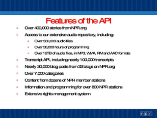 Features of the API Over 400,000 stories from NPR.org Access to our extensive audio repository, including: Over 500,000 audio files Over 30,000 hours of programming Over 12TB of audio files, in MP3, WMA, RM and AAC formats Transcript API, including nearly 100,000 transcripts Nearly 30,000 blog posts from 33 blogs on NPR.org Over 7,000 categories Content from dozens of NPR member stations Information and programming for over 800 NPR stations Extensive rights management system 