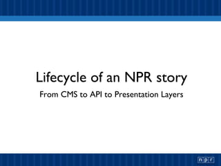 Lifecycle of an NPR story From CMS to API to Presentation Layers 