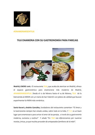 #ENAMORARSENTILK
TILK ENAMORA CON SU GASTRONOMÍA PARA PAREJAS
Madrid, ENERO 2016.- El restaurante TILK, que acaba de aterrizar en Madrid, ofrece
el espacio gastronómico para enamorarse más moderno de Madrid,
#ENAMORARSENTILK. Desde el 12 de febrero hasta el 14 de febrero, TILK da la
bienvenida al AMOR con un menú de San Valentín con platos de calidad que buscan
experimentar la INDIA más romántica.
Sonia Karani y Andrés González, fundadores del restaurante comentan: “El Amor y
la Gastronomía siempre han estado unidas, sobre todo en la India. Y TILK es un buen
lugar para enamorase o para avivar el amor de las parejas, a través de su gastronomía
moderna, exclusiva y exótica” Y añade “En TILK nos diferenciamos por nuestras
recetas, únicas, ya que muchas proceden de antepasados familiares de la India".
 