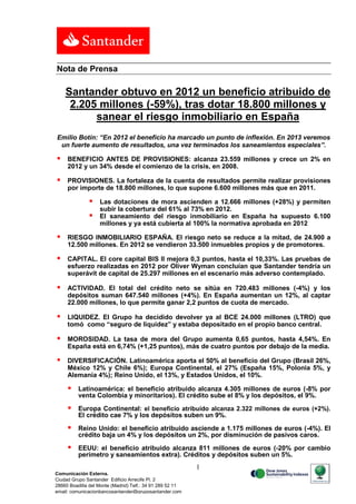 Nota de Prensa

    Santander obtuvo en 2012 un beneficio atribuido de
     2.205 millones (-59%), tras dotar 18.800 millones y
          sanear el riesgo inmobiliario en España
Emilio Botín: “En 2012 el beneficio ha marcado un punto de inflexión. En 2013 veremos
 un fuerte aumento de resultados, una vez terminados los saneamientos especiales”.

    BENEFICIO ANTES DE PROVISIONES: alcanza 23.559 millones y crece un 2% en
     2012 y un 34% desde el comienzo de la crisis, en 2008.

    PROVISIONES. La fortaleza de la cuenta de resultados permite realizar provisiones
     por importe de 18.800 millones, lo que supone 6.600 millones más que en 2011.

                  Las dotaciones de mora ascienden a 12.666 millones (+28%) y permiten
                   subir la cobertura del 61% al 73% en 2012.
                  El saneamiento del riesgo inmobiliario en España ha supuesto 6.100
                   millones y ya está cubierta al 100% la normativa aprobada en 2012

    RIESGO INMOBILIARIO ESPAÑA. El riesgo neto se reduce a la mitad, de 24.900 a
     12.500 millones. En 2012 se vendieron 33.500 inmuebles propios y de promotores.

    CAPITAL. El core capital BIS II mejora 0,3 puntos, hasta el 10,33%. Las pruebas de
     esfuerzo realizadas en 2012 por Oliver Wyman concluían que Santander tendría un
     superávit de capital de 25.297 millones en el escenario más adverso contemplado.

    ACTIVIDAD. El total del crédito neto se sitúa en 720.483 millones (-4%) y los
     depósitos suman 647.540 millones (+4%). En España aumentan un 12%, al captar
     22.000 millones, lo que permite ganar 2,2 puntos de cuota de mercado.

    LIQUIDEZ. El Grupo ha decidido devolver ya al BCE 24.000 millones (LTRO) que
     tomó como “seguro de liquidez” y estaba depositado en el propio banco central.

    MOROSIDAD. La tasa de mora del Grupo aumenta 0,65 puntos, hasta 4,54%. En
     España está en 6,74% (+1,25 puntos), más de cuatro puntos por debajo de la media.

    DIVERSIFICACIÓN. Latinoamérica aporta el 50% al beneficio del Grupo (Brasil 26%,
     México 12% y Chile 6%); Europa Continental, el 27% (España 15%, Polonia 5%, y
     Alemania 4%); Reino Unido, el 13%, y Estados Unidos, el 10%.

         Latinoamérica: el beneficio atribuido alcanza 4.305 millones de euros (-8% por
          venta Colombia y minoritarios). El crédito sube el 8% y los depósitos, el 9%.

         Europa Continental: el beneficio atribuido alcanza 2.322 millones de euros (+2%).
          El crédito cae 7% y los depósitos suben un 9%.

         Reino Unido: el beneficio atribuido asciende a 1.175 millones de euros (-4%). El
          crédito baja un 4% y los depósitos un 2%, por disminución de pasivos caros.

         EEUU: el beneficio atribuido alcanza 811 millones de euros (-20% por cambio
          perímetro y saneamientos extra). Créditos y depósitos suben un 5%.
                                                           1
Comunicación Externa.
Ciudad Grupo Santander Edificio Arrecife Pl. 2
28660 Boadilla del Monte (Madrid) Telf.: 34 91 289 52 11
email: comunicacionbancosantander@gruposantander.com
 