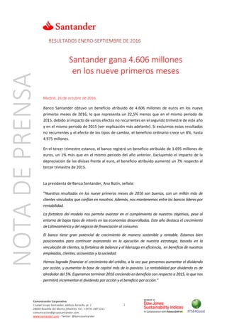 1
Comunicación Corporativa
Ciudad Grupo Santander, edificio Arrecife, pl. 2
28660 Boadilla del Monte (Madrid). Tel.: +34 91 289 5211
comunicacion@gruposantander.com
www.santander.com - Twitter: @bancosantander
RESULTADOS ENERO-SEPTIEMBRE DE 2016
Santander gana 4.606 millones
en los nueve primeros meses
Madrid, 26 de octubre de 2016.
Banco Santander obtuvo un beneficio atribuido de 4.606 millones de euros en los nueve
primeros meses de 2016, lo que representa un 22,5% menos que en el mismo periodo de
2015, debido al impacto de varios efectos no recurrentes en el segundo trimestre de este año
y en el mismo periodo de 2015 (ver explicación más adelante). Si excluimos estos resultados
no recurrentes y el efecto de los tipos de cambio, el beneficio ordinario crece un 8%, hasta
4.975 millones.
En el tercer trimestre estanco, el banco registró un beneficio atribuido de 1.695 millones de
euros, un 1% más que en el mismo periodo del año anterior. Excluyendo el impacto de la
depreciación de las divisas frente al euro, el beneficio atribuido aumentó un 7% respecto al
tercer trimestre de 2015.
La presidenta de Banco Santander, Ana Botín, señala:
“Nuestros resultados en los nueve primeros meses de 2016 son buenos, con un millón más de
clientes vinculados que confían en nosotros. Además, nos mantenemos entre los bancos líderes por
rentabilidad.
La fortaleza del modelo nos permite avanzar en el cumplimiento de nuestros objetivos, pese al
entorno de bajos tipos de interés en las economías desarrolladas. Este año destaca el crecimiento
de Latinoamérica y del negocio de financiación al consumo.
El banco tiene gran potencial de crecimiento de manera sostenible y rentable. Estamos bien
posicionados para continuar avanzando en la ejecución de nuestra estrategia, basada en la
vinculación de clientes, la fortaleza de balance y el liderazgo en eficiencia, en beneficio de nuestros
empleados, clientes, accionistas y la sociedad.
Hemos logrado financiar el crecimiento del crédito, a la vez que prevemos aumentar el dividendo
por acción, y aumentar la base de capital más de lo previsto. La rentabilidad por dividendo es de
alrededor del 5%. Esperamos terminar 2016 creciendo en beneficio con respecto a 2015, lo que nos
permitirá incrementar el dividendo por acción y el beneficio por acción.”
NOTADEPRENSA
 