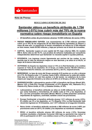 Nota de Prensa

                                   RESULTADOS I SEMESTRE DE 2012

     Santander obtuvo un beneficio atribuido de 1.704
    millones (-51%) tras cubrir más del 70% de la nueva
      normativa sobre riesgo inmobiliario en España
         El beneficio antes de provisiones alcanza 12.503 millones de euros (+6%).

    RIESGO INMOBILIARIO ESPAÑA. Los saneamientos de 2.780 millones permiten
     cubrir ya el 70% de las exigencias de los Real Decreto-ley aprobados en febrero y
     mayo de este año. La exposición al sector inmobiliario se reduce en 3.700 millones
     en seis meses, hasta 28.262 millones, y baja por primera vez el stock de inmuebles.

    CAPITAL. Santander supera el core capital del 9% bajo criterios EBA. En modelo
     BIS II, dicha ratio es del 10,1%. Las pruebas de esfuerzo realizadas por consultores
     independientes determinan que Santander no necesita capital ni ayudas públicas.

    EFICIENCIA. Los ingresos crecen ligeramente por encima de los costes, lo que
     permite que la ratio de eficiencia mejore en dos décimas y se sitúe en el 44,5%, el
     mejor de la banca internacional.

    ACTIVIDAD. En España los depósitos crecen el 15% en la Red Santander y los créditos
     suponen el 112% de los depósitos. En el Grupo, el crédito alcanza 766.224 millones y
     los depósitos 653.812 millones, con aumentos del 6% y del 5%, respectivamente.

    MOROSIDAD. La tasa de mora del Grupo aumenta 0,33 puntos en un año y alcanza
     el 4,11%. En España sube 1,17 puntos, hasta 5,98%, influida por la caída del crédito.
     Esta tasa es inferior en casi tres puntos a la del sector. La cobertura de la mora
     mejora por segundo trimestre y se sitúa en el 65% en el Grupo y el 53% en España.

    DIVERSIFICACIÓN. Latinoamérica aporta el 50% al beneficio del Grupo (Brasil 26%,
     México 12% y Chile 6%); Europa Continental, el 27% (España 14%, Alemania 5% y
     Polonia 4%); Reino Unido, el 13%, y Estados Unidos, el 10%.

         Latinoamérica: el beneficio atribuido se sitúa en 2.240 millones de euros (-9%,
          por venta Colombia y minoritarios). El crédito sube el 11% y los depósitos, el
          4%. Los tres principales mercados (Brasil, México y Chile) presentan aumentos
          importantes de ingresos y actividad, también crecen las provisiones.

         Europa Continental: el beneficio atribuido alcanza 1.211 millones de euros (-23%).
          El crédito cae 3% y los depósitos, un 1% (España +3%). La Red Santander bate
          récord de ingresos en 10 trimestres, con 1.217 millones en el segundo trimestre.

         Reino Unido: el beneficio atribuido asciende a 566 millones de euros (+49% por
          provisiones extra en 2011). El crédito y los depósitos se mantienen estables.

         EEUU: el beneficio atribuido alcanza 456 millones de euros (-12%). Sovereign
          mantiene resultados y Santander Consumer USA baja su aportación tras reducir el
          25% la participación en 2011. Los créditos crecen un 6% y los depósitos, un 2%.

Comunicación Externa.
Ciudad Grupo Santander Edificio Arrecife Pl. 2
28660 Boadilla del Monte (Madrid) Telf.: 34 91 289 52 11   1
comunicacionbancosantander@gruposantander.com
 