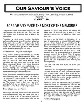 1
Our Saviour Lutheran Church, 120 S. Henry Street, Green Bay, Wisconsin, 54302
(920) 468-4065
AUGUST 2014
FORGIVE AND MAKE THE MOST OF THE MEMORIES
"Forgive and forget", that is what they told us. We
have all tried; and while, with the Lord's help, we
can forgive, the forgetting part is where the
trouble lies.
Forgetting a past crisis, trouble, hardship,
suffering, offense (or any of the other adjectives
that describe the woeful part of our walk) is like
trying to remove a red wine stain from white
carpet. We just cannot get those bad memory-
stains out of the weavings of our mind.
What's worse is they can rob us of joy!
Many prickles of the past will fade (but will be
easily retrieved with a small reminder, darn!) One
husband said, "My wife does not get hysterical,
she get historical, and that's worse!" Some
memories we can laugh over, some we can't.
Other emotional dents, from more traumatic
events, will linger longer, popping back up in our
minds, tripping our reactions, tipping our
decisions, interactions, creating inner deceptions
and even shaping our self-perceptions.
Bruce Springsteen, the famous singer-songwriter,
said something close to this quote, "The things of
our past are not gone, they are 'now', they are still
here." "Forgive and forget", that is what they told
us. The granny knot in that rope just won't
untangle! What are we going to do with those
"forget me knots" if we cannot forget them?
There is hope, hang on, Pilgrim!
It's what you DO with those unshakable memories
that will determine if they will cause your life to
slow or to grow. If you let them loiter in your mind
like a bum on bench, they'll do nothing for you but
squeeze out your living space and slowly eat
away your joy. But the Lord is waiting to take
them and shape them into a learning trophy from
your trail.
It's time to put the Word into faith-action. If He
says it, we are going to believe it! Here He goes,
"And we know that all things work together for
good to them that love God, to them who are the
called according to his purpose (Rom. 8:28 KJV)."
Right there He says He is going to make that
unmovable memory work for your good! Ask
yourself, "Has that event caused me to become a
stronger person?" Or at least, "Have I learned
something from that painful experience?" Of
course! See how Christ is already using it for your
good? He turns that old bum of a memory into
learning trophy!
Our Lord will use that event to build your
character.
Often times our old lingering thought-haunts wear
us down. Know that, in Christ, you are now bigger
than those troubles. Listen to what Romans 8:31-
32a says, "What, then, shall we say in response
to this? If God is for us, who can be against us?
He who did not spare his own Son."
It's time to turn in the old worn out dusty duds that
come with those old memories and step into the
new clothes Christ has for you! He has declared
you a VICTOR over what you once thought were
lost battles and old ambushes (imagine flags and
banners and ticker tape parades just for you!).
The Word says you are a "conqueror!" Romans
8:37 says, "No, in all these things we are more
(continued on page 2)
Our Saviour’s Voice
 