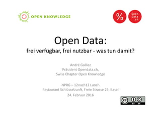 Open Data:
frei verfügbar, frei nutzbar - was tun damit?
André Golliez
Präsident Opendata.ch,
Swiss Chapter Open Knowledge
NPRG – 12nach12 Lunch
Restaurant Schlüsselzunft, Freie Strasse 25, Basel
24. Februar 2016
 