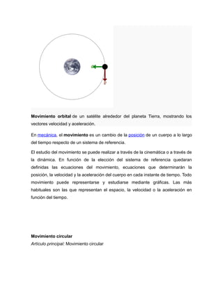 Movimiento orbital de un satélite alrededor del planeta Tierra, mostrando los 
vectores velocidad y aceleración. 
En mecánica, el movimiento es un cambio de la posición de un cuerpo a lo largo 
del tiempo respecto de un sistema de referencia. 
El estudio del movimiento se puede realizar a través de la cinemática o a través de 
la dinámica. En función de la elección del sistema de referencia quedaran 
definidas las ecuaciones del movimiento, ecuaciones que determinarán la 
posición, la velocidad y la aceleración del cuerpo en cada instante de tiempo. Todo 
movimiento puede representarse y estudiarse mediante gráficas. Las más 
habituales son las que representan el espacio, la velocidad o la aceleración en 
función del tiempo. 
Movimiento circular 
Artículo principal: Movimiento circular 
 