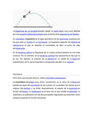 La trayectoria de un proyectil lanzado desde un cañón sigue una curva definida 
por una ecuación diferencial ordinaria que se deriva de la segunda ley de Newton. 
En cinemática, trayectoria es el lugar geométrico de las posiciones sucesivas por 
las que pasa un cuerpo en su movimiento. La trayectoria depende del sistema de 
referencia en el que se describa el movimiento; es decir el punto de vista 
del observador. 
En la mecánica clásica la trayectoria de un cuerpo puntual siempre es una línea 
continua. Por el contrario, en la mecánica cuántica hay situaciones en las que no 
es así. Por ejemplo, la posición de un electrón en un orbital de un átomo es 
probabilística, por lo que la trayectoria corresponde más bien a un volumen. 
Cinemática 
Para otros usos de este término, véase Cinemática (videojuegos). 
La cinemática (del griego κινεω, kineo, movimiento) es la rama de la física que 
estudia las leyes del movimiento de los cuerpos sin considerar las causas que lo 
originan (las fuerzas) y se limita, esencialmente, al estudio de la trayectoria en 
función del tiempo. La aceleración es el ritmo con el que cambia la velocidad. La 
velocidad y la aceleración son las dos principales magnitudes que describen cómo 
cambia la posición en función del tiempo. 
 