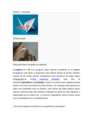 Origami – tecnología 
Grulla de papel. 
Video para hacer una grulla con dobleces. 
El origami ( 折り紙?) es el arte de origen japonés consistente en el plegado 
de papel sin usar tijeras ni pegamento para obtener figuras de formas variadas, 
muchas de las cuales podrían considerarse como esculturas de papel. Según 
el Diccionario de la Real Academia Española, este arte se 
denomina papiroflexia o cocotología, si bien en el avance de la vigésima tercera 
edición de la obra recomienda el primer término.1 Sin embargo estos términos no 
están muy extendidos fuera de España, otros países del habla hispana siguen 
usando el término nipón para referirse al plegado de papel con fines religiosos o 
relacionados con la cultura zen, y el término "papiroflexia" para la misma acción 
con una finalidad de ocio o entretenimiento. 
‘¿Por qué el origami se relaciona con la geometría y tecnología? 
 