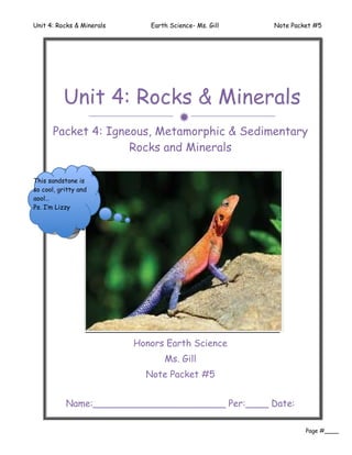 Unit 4: Rocks & Minerals      Earth Science- Ms. Gill   Note Packet #5




          Unit 4: Rocks & Minerals
                                       
      Packet 4: Igneous, Metamorphic & Sedimentary
                    Rocks and Minerals

This sandstone is
so cool, gritty and
aool…
  I love sandstone,
Ps. I love rocks!!! …
    I’m Lizzy
    P.S. I’m Lizzy




                           Honors Earth Science
                                  Ms. Gill
                             Note Packet #5


           Name:_______________________ Per:____ Date:
                           ________
                                                                 Page #____
 