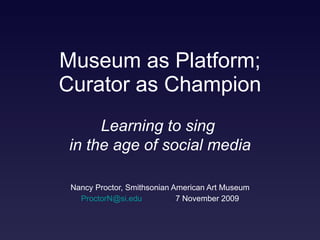 Museum as Platform; Curator as Champion Nancy Proctor, Smithsonian American Art Museum [email_address]   7 November 2009 Learning to sing  in the age of social media 