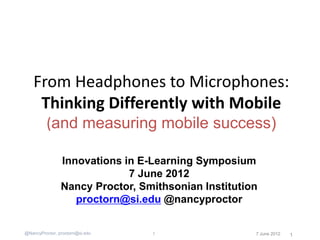 From Headphones to Microphones:
     Thinking Differently with Mobile
         (and measuring mobile success)

                Innovations in E-Learning Symposium
                             7 June 2012
                Nancy Proctor, Smithsonian Institution
                   proctorn@si.edu @nancyproctor


@NancyProctor, proctorn@si.edu   1                   7 June 2012   1
 