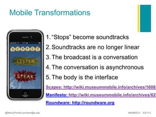 Scapes: http://wiki.museummobile.info/archives/16082
Manifesto: http://wiki.museummobile.info/archives/62
Roundware: http://roundware.org
Mobile Transformations
1.“Stops” become soundtracks
2.Soundtracks are no longer linear
3.The broadcast is a conversation
4.The conversation is asynchronous
5.The body is the interface
@NancyProctor proctorn@si.edu #AAM2013 5/21/13
 